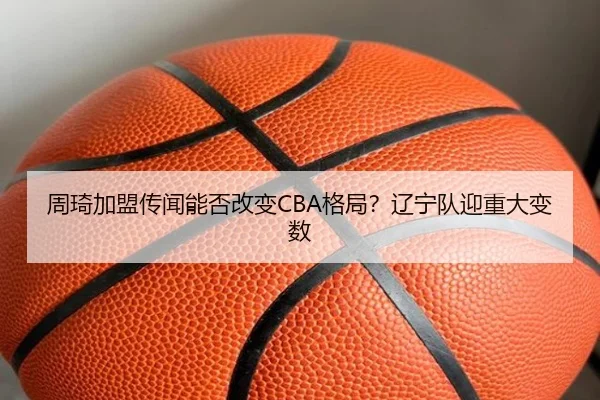 周琦加盟传闻能否改变CBA格局？辽宁队迎重大变数